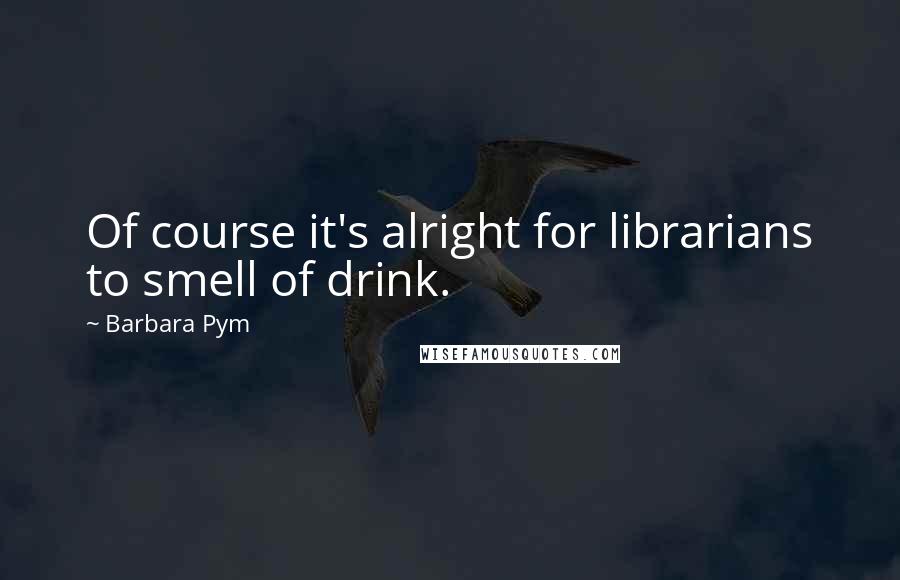 Barbara Pym Quotes: Of course it's alright for librarians to smell of drink.