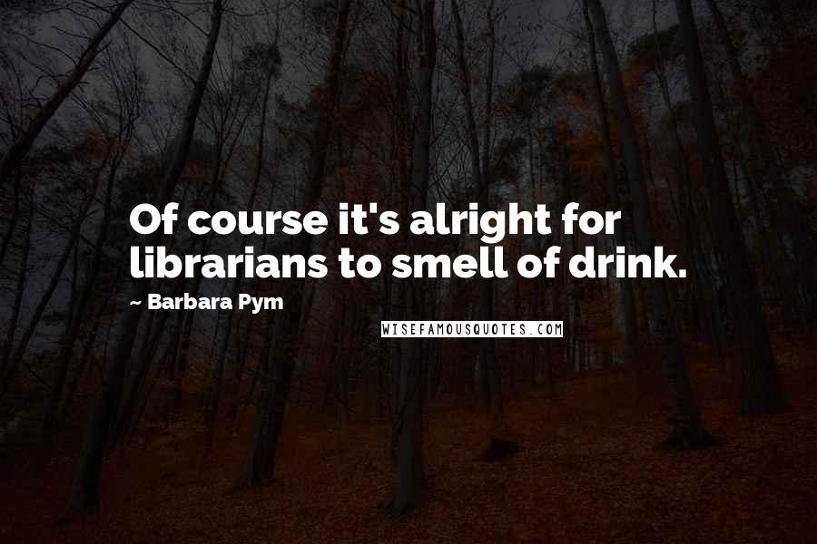 Barbara Pym Quotes: Of course it's alright for librarians to smell of drink.