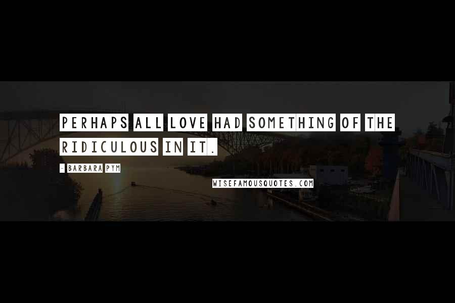 Barbara Pym Quotes: Perhaps all love had something of the ridiculous in it.