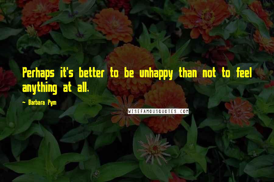 Barbara Pym Quotes: Perhaps it's better to be unhappy than not to feel anything at all.