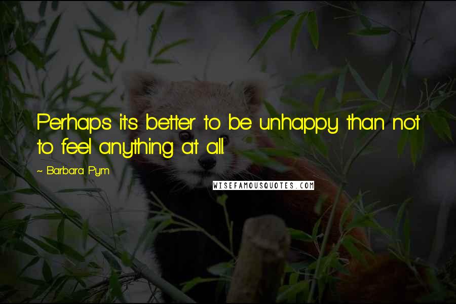 Barbara Pym Quotes: Perhaps it's better to be unhappy than not to feel anything at all.