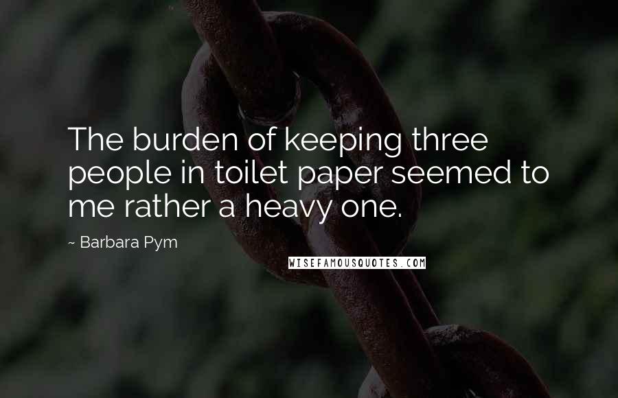 Barbara Pym Quotes: The burden of keeping three people in toilet paper seemed to me rather a heavy one.
