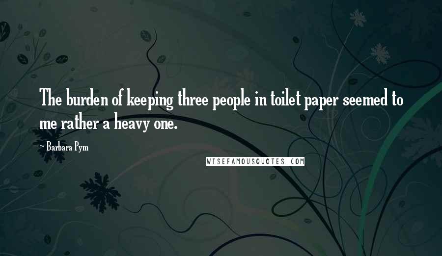 Barbara Pym Quotes: The burden of keeping three people in toilet paper seemed to me rather a heavy one.