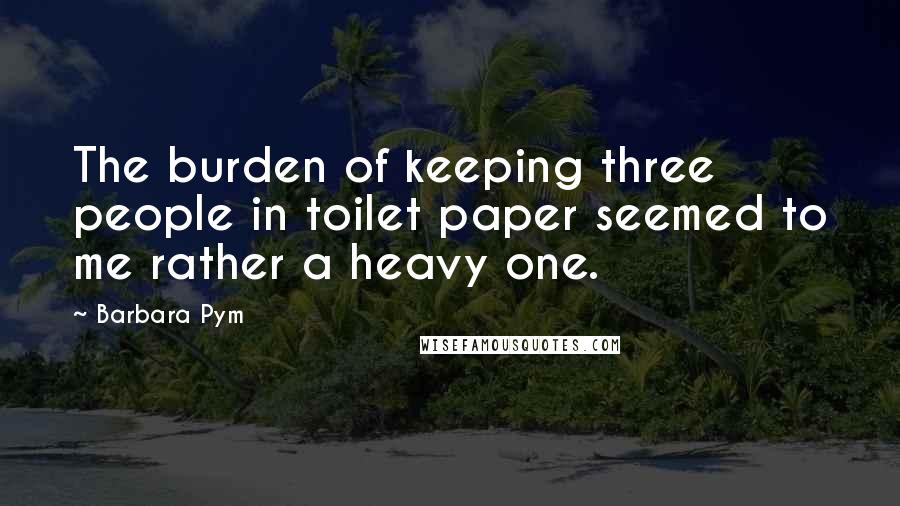 Barbara Pym Quotes: The burden of keeping three people in toilet paper seemed to me rather a heavy one.