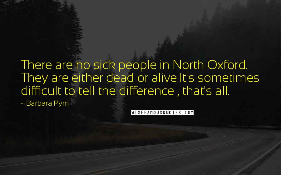 Barbara Pym Quotes: There are no sick people in North Oxford. They are either dead or alive.It's sometimes difficult to tell the difference , that's all.