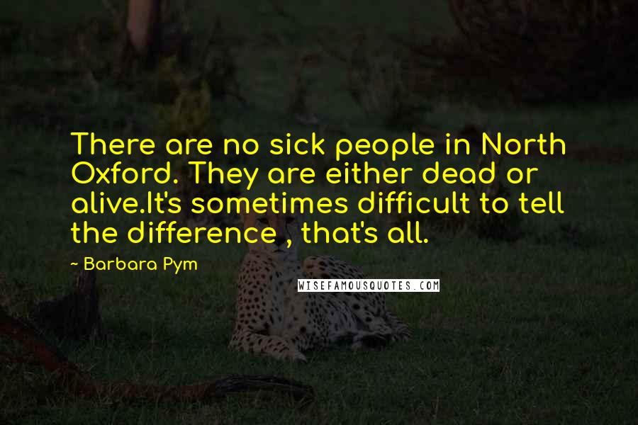 Barbara Pym Quotes: There are no sick people in North Oxford. They are either dead or alive.It's sometimes difficult to tell the difference , that's all.