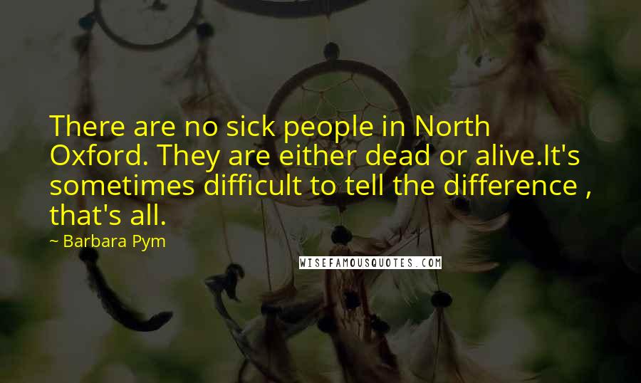 Barbara Pym Quotes: There are no sick people in North Oxford. They are either dead or alive.It's sometimes difficult to tell the difference , that's all.