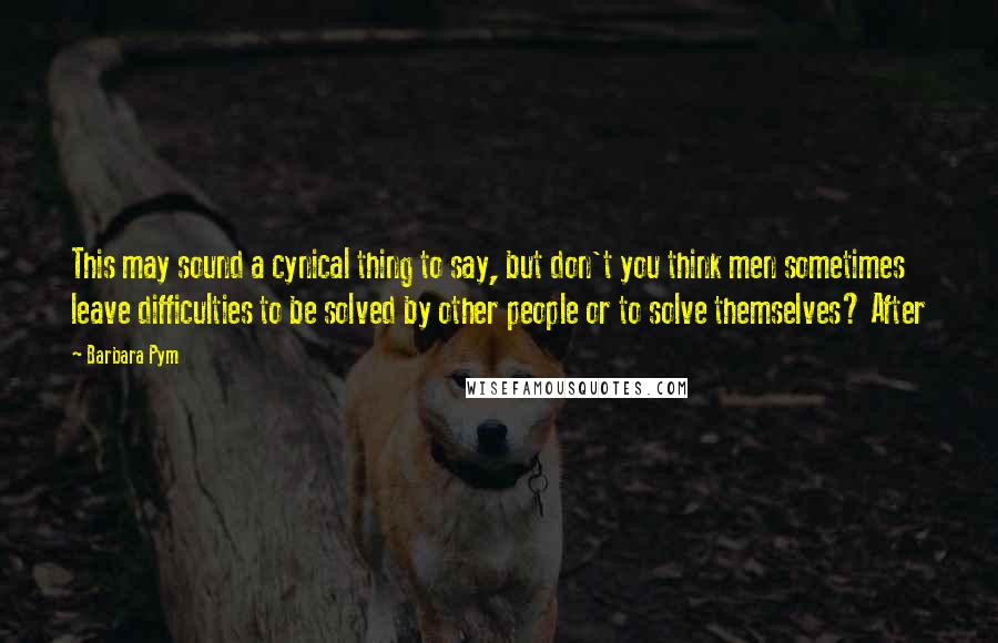 Barbara Pym Quotes: This may sound a cynical thing to say, but don't you think men sometimes leave difficulties to be solved by other people or to solve themselves? After