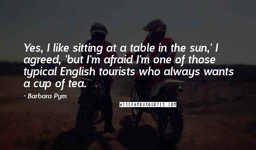 Barbara Pym Quotes: Yes, I like sitting at a table in the sun,' I agreed, 'but I'm afraid I'm one of those typical English tourists who always wants a cup of tea.