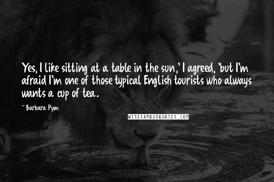 Barbara Pym Quotes: Yes, I like sitting at a table in the sun,' I agreed, 'but I'm afraid I'm one of those typical English tourists who always wants a cup of tea.