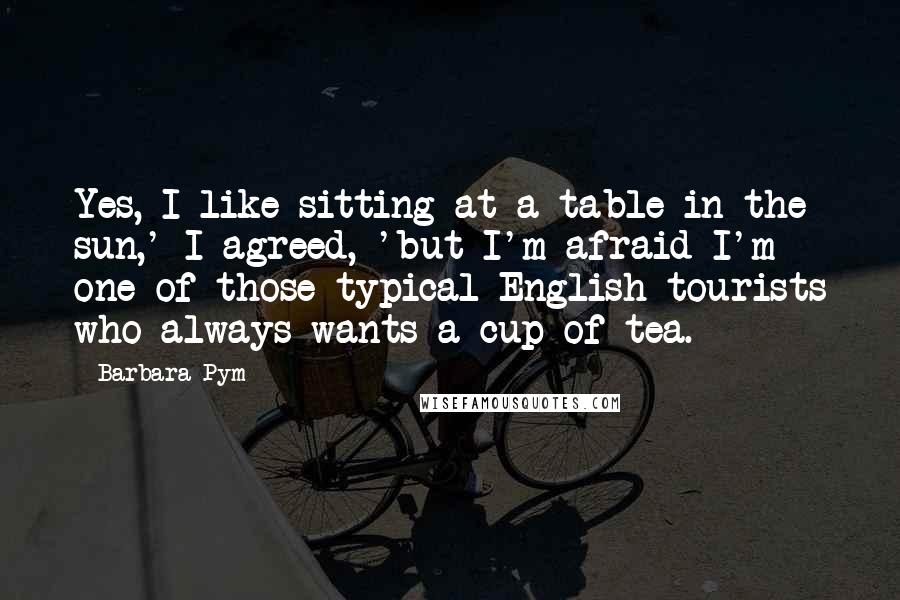 Barbara Pym Quotes: Yes, I like sitting at a table in the sun,' I agreed, 'but I'm afraid I'm one of those typical English tourists who always wants a cup of tea.
