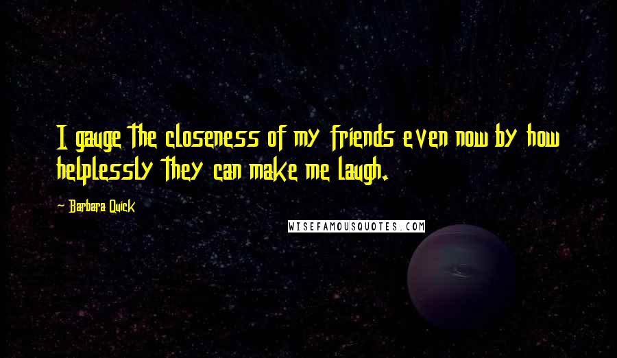 Barbara Quick Quotes: I gauge the closeness of my friends even now by how helplessly they can make me laugh.