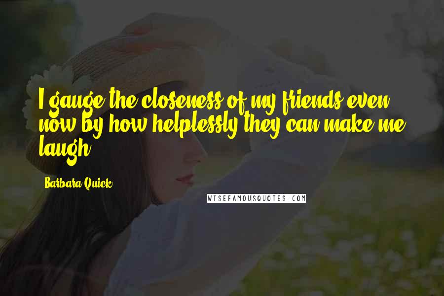 Barbara Quick Quotes: I gauge the closeness of my friends even now by how helplessly they can make me laugh.