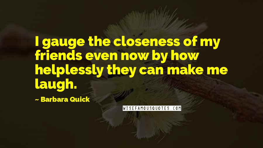 Barbara Quick Quotes: I gauge the closeness of my friends even now by how helplessly they can make me laugh.