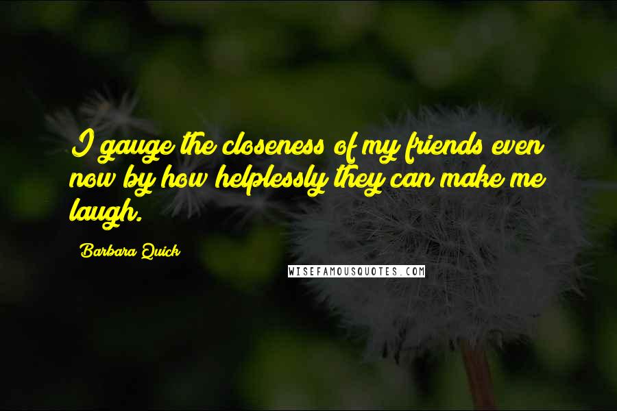 Barbara Quick Quotes: I gauge the closeness of my friends even now by how helplessly they can make me laugh.