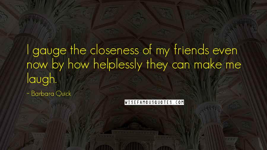 Barbara Quick Quotes: I gauge the closeness of my friends even now by how helplessly they can make me laugh.