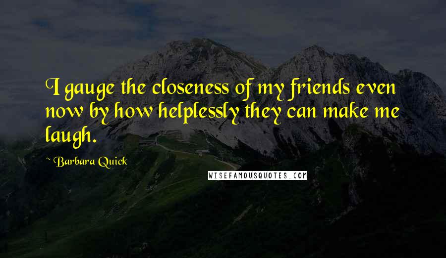 Barbara Quick Quotes: I gauge the closeness of my friends even now by how helplessly they can make me laugh.