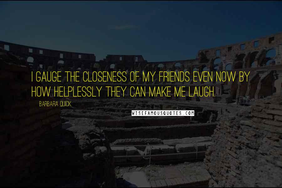 Barbara Quick Quotes: I gauge the closeness of my friends even now by how helplessly they can make me laugh.