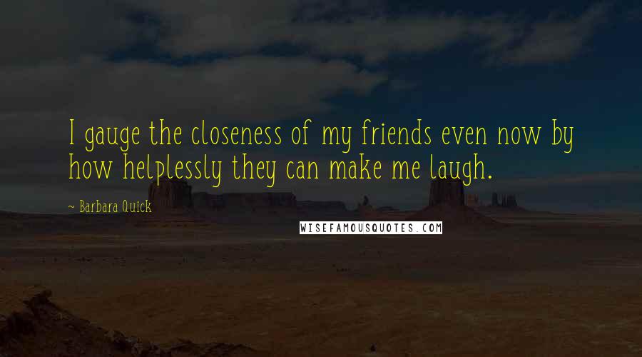 Barbara Quick Quotes: I gauge the closeness of my friends even now by how helplessly they can make me laugh.