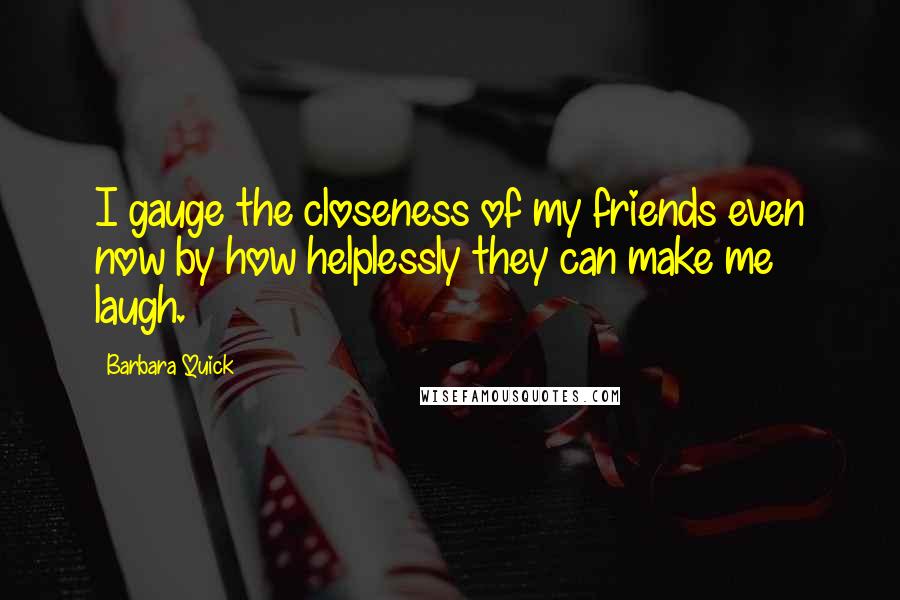 Barbara Quick Quotes: I gauge the closeness of my friends even now by how helplessly they can make me laugh.