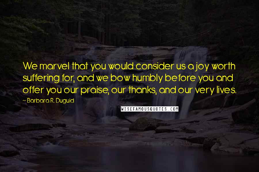 Barbara R. Duguid Quotes: We marvel that you would consider us a joy worth suffering for, and we bow humbly before you and offer you our praise, our thanks, and our very lives.