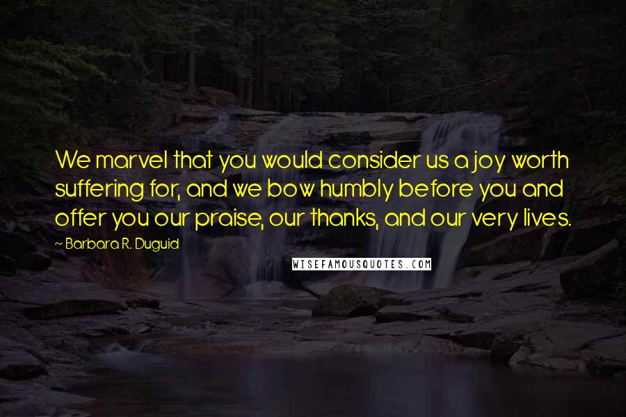 Barbara R. Duguid Quotes: We marvel that you would consider us a joy worth suffering for, and we bow humbly before you and offer you our praise, our thanks, and our very lives.