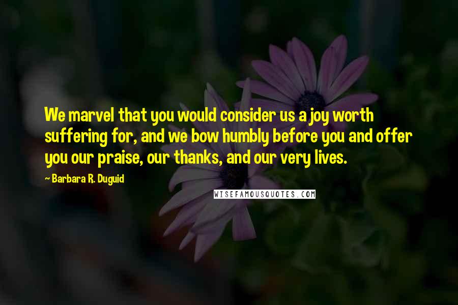 Barbara R. Duguid Quotes: We marvel that you would consider us a joy worth suffering for, and we bow humbly before you and offer you our praise, our thanks, and our very lives.