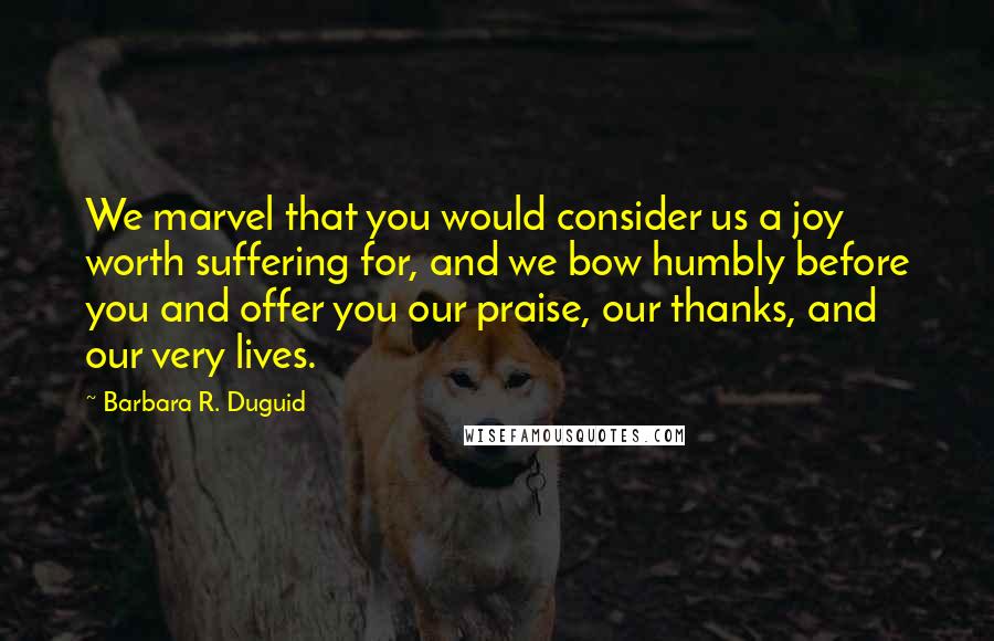 Barbara R. Duguid Quotes: We marvel that you would consider us a joy worth suffering for, and we bow humbly before you and offer you our praise, our thanks, and our very lives.