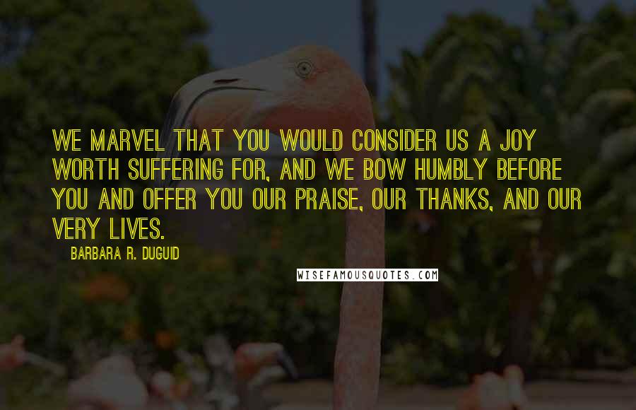 Barbara R. Duguid Quotes: We marvel that you would consider us a joy worth suffering for, and we bow humbly before you and offer you our praise, our thanks, and our very lives.