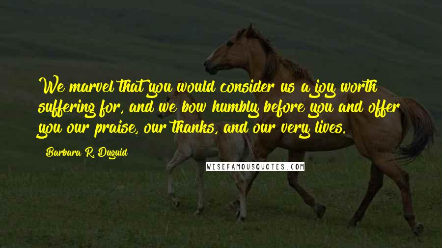 Barbara R. Duguid Quotes: We marvel that you would consider us a joy worth suffering for, and we bow humbly before you and offer you our praise, our thanks, and our very lives.