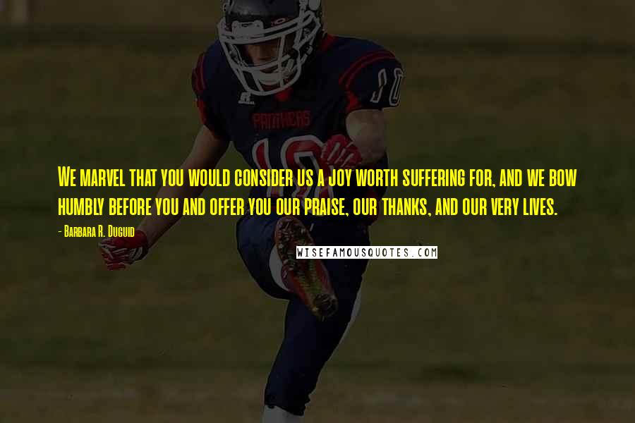 Barbara R. Duguid Quotes: We marvel that you would consider us a joy worth suffering for, and we bow humbly before you and offer you our praise, our thanks, and our very lives.