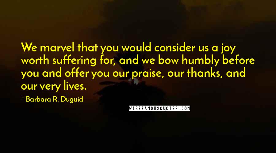 Barbara R. Duguid Quotes: We marvel that you would consider us a joy worth suffering for, and we bow humbly before you and offer you our praise, our thanks, and our very lives.
