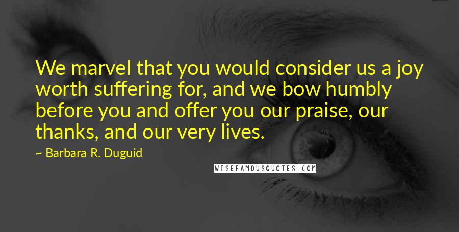 Barbara R. Duguid Quotes: We marvel that you would consider us a joy worth suffering for, and we bow humbly before you and offer you our praise, our thanks, and our very lives.