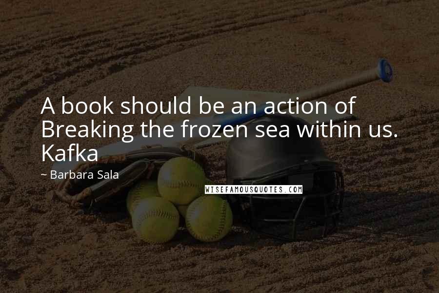 Barbara Sala Quotes: A book should be an action of Breaking the frozen sea within us. Kafka