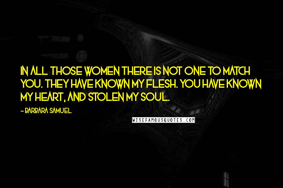 Barbara Samuel Quotes: In all those women there is not one to match you. They have known my flesh. You have known my heart, and stolen my soul.