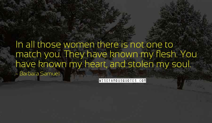 Barbara Samuel Quotes: In all those women there is not one to match you. They have known my flesh. You have known my heart, and stolen my soul.