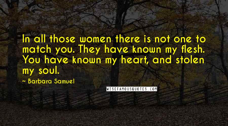 Barbara Samuel Quotes: In all those women there is not one to match you. They have known my flesh. You have known my heart, and stolen my soul.