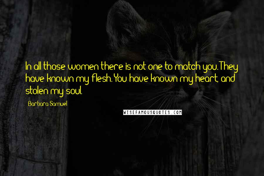 Barbara Samuel Quotes: In all those women there is not one to match you. They have known my flesh. You have known my heart, and stolen my soul.