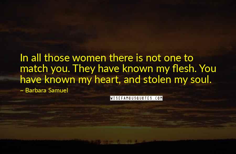 Barbara Samuel Quotes: In all those women there is not one to match you. They have known my flesh. You have known my heart, and stolen my soul.