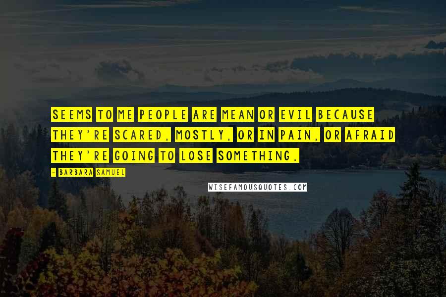 Barbara Samuel Quotes: Seems to me people are mean or evil because they're scared, mostly, or in pain, or afraid they're going to lose something.