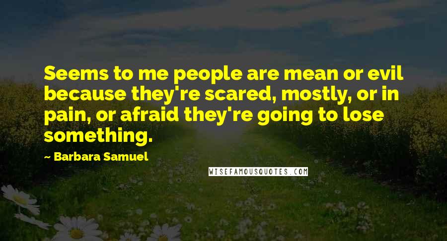Barbara Samuel Quotes: Seems to me people are mean or evil because they're scared, mostly, or in pain, or afraid they're going to lose something.