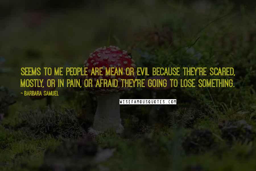 Barbara Samuel Quotes: Seems to me people are mean or evil because they're scared, mostly, or in pain, or afraid they're going to lose something.