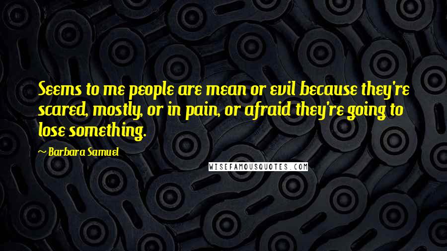 Barbara Samuel Quotes: Seems to me people are mean or evil because they're scared, mostly, or in pain, or afraid they're going to lose something.