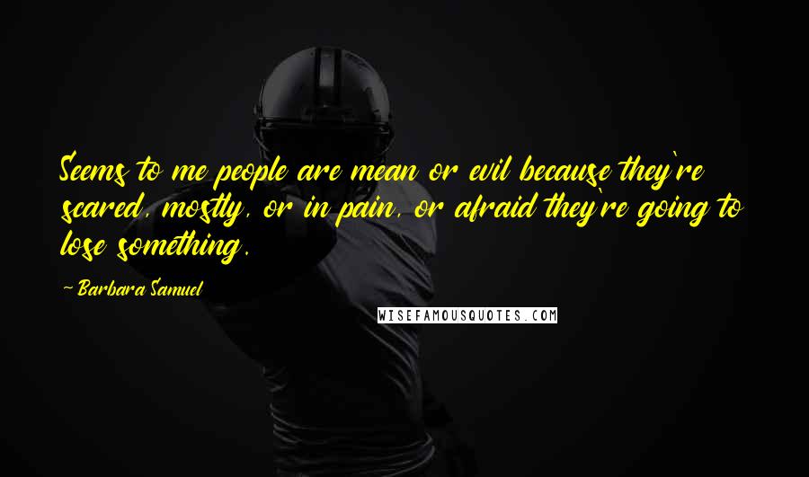 Barbara Samuel Quotes: Seems to me people are mean or evil because they're scared, mostly, or in pain, or afraid they're going to lose something.