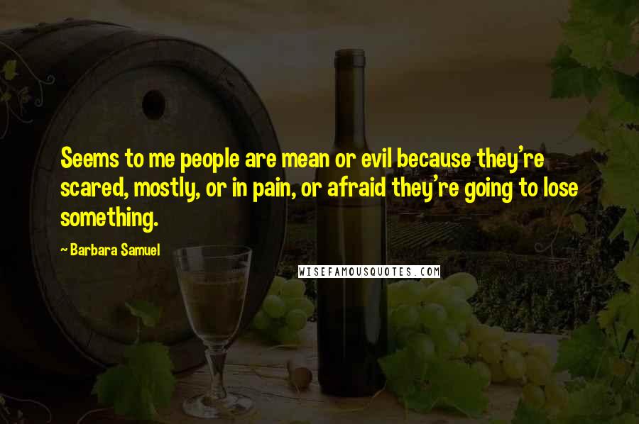 Barbara Samuel Quotes: Seems to me people are mean or evil because they're scared, mostly, or in pain, or afraid they're going to lose something.