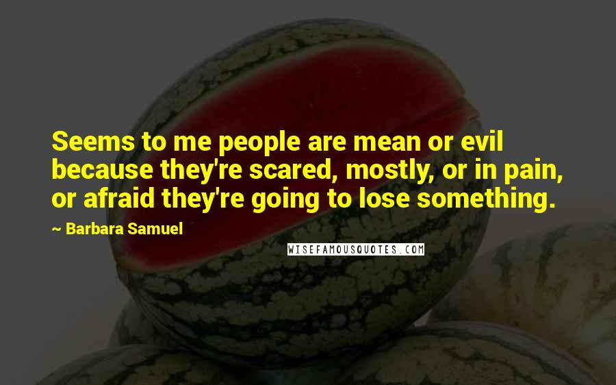 Barbara Samuel Quotes: Seems to me people are mean or evil because they're scared, mostly, or in pain, or afraid they're going to lose something.