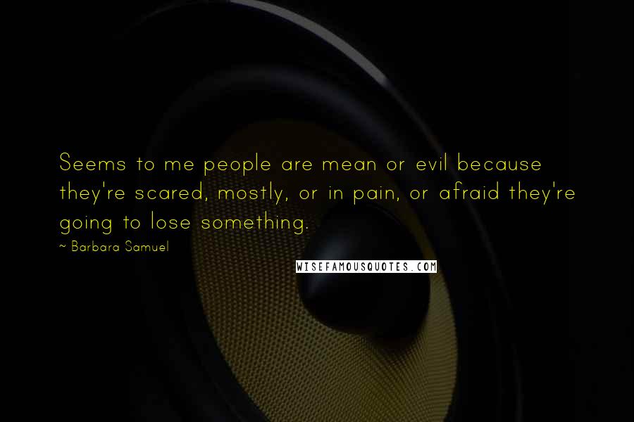 Barbara Samuel Quotes: Seems to me people are mean or evil because they're scared, mostly, or in pain, or afraid they're going to lose something.