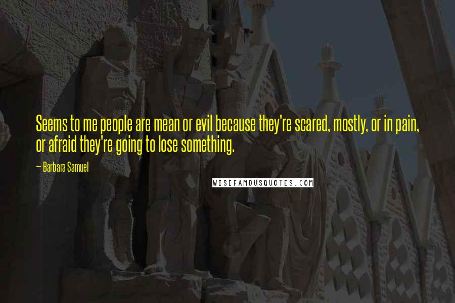 Barbara Samuel Quotes: Seems to me people are mean or evil because they're scared, mostly, or in pain, or afraid they're going to lose something.