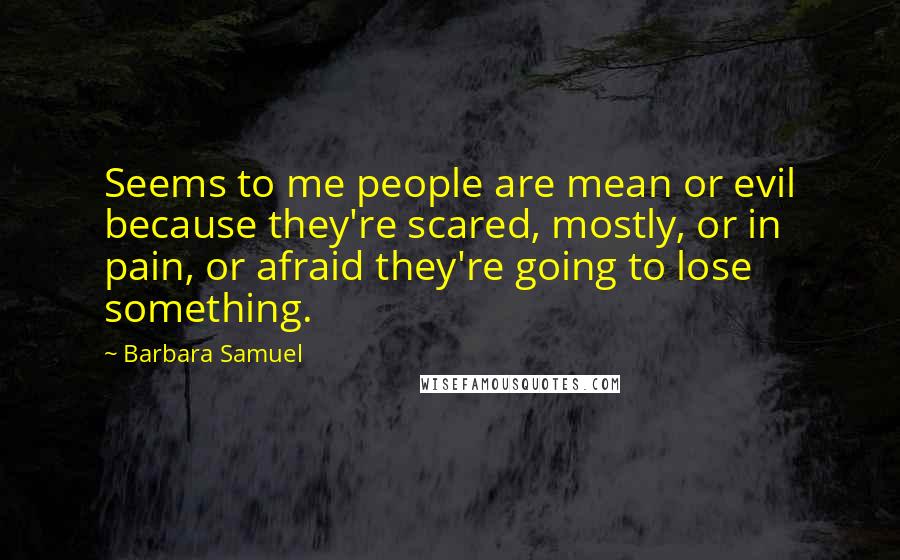 Barbara Samuel Quotes: Seems to me people are mean or evil because they're scared, mostly, or in pain, or afraid they're going to lose something.