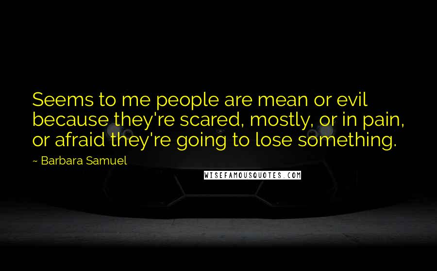 Barbara Samuel Quotes: Seems to me people are mean or evil because they're scared, mostly, or in pain, or afraid they're going to lose something.